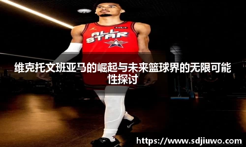 维克托文班亚马的崛起与未来篮球界的无限可能性探讨
