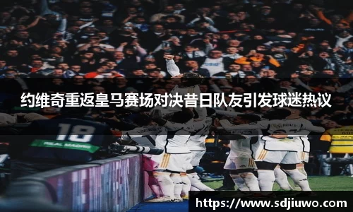 约维奇重返皇马赛场对决昔日队友引发球迷热议